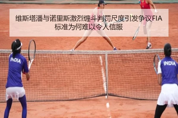 维斯塔潘与诺里斯激烈缠斗判罚尺度引发争议FIA标准为何难以令人信服